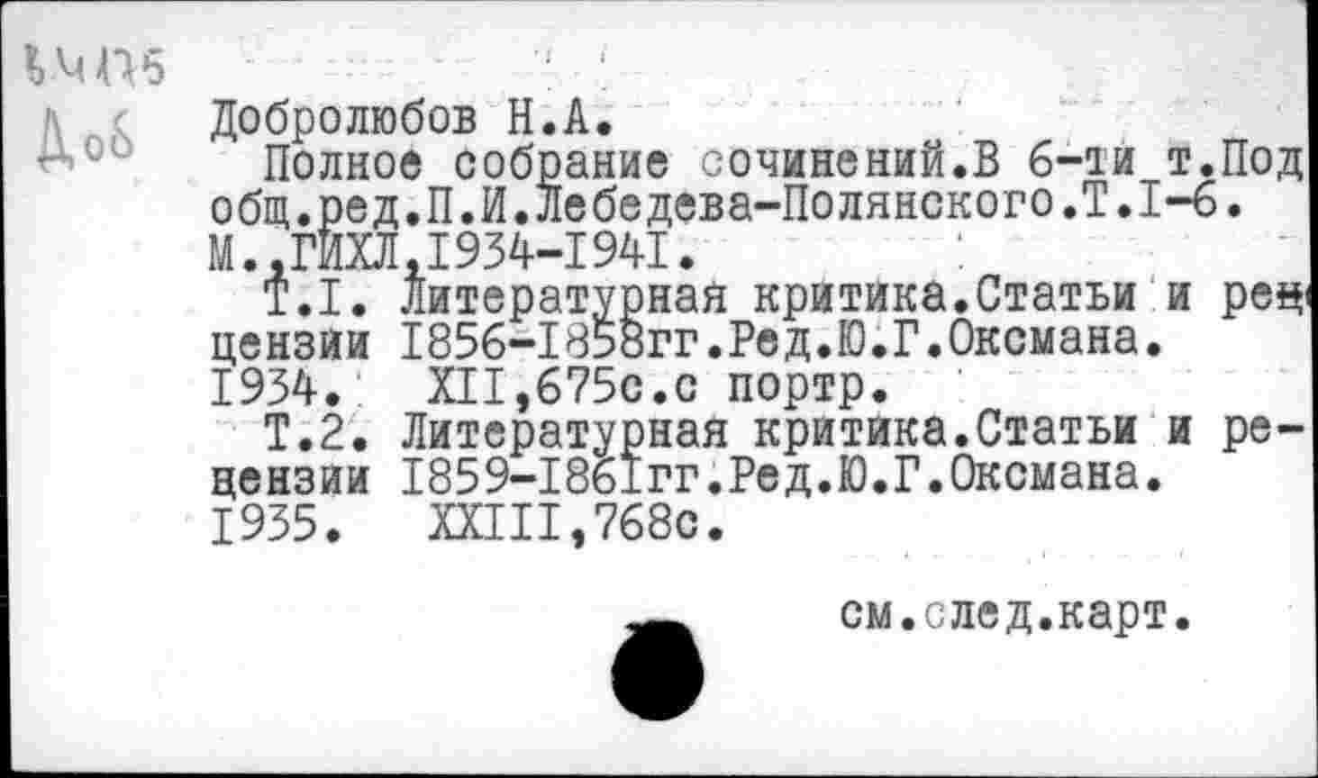 ﻿Д,о&
Добролюбов Н.А.
Полное собрание сочинений.В 6-ти т.Под общ.ред.П.И.Лебедева-Полянского.Т.1-6. М..ГИХЛ,1934-1941.
Т.1. Литературная критика.Статьи и рец цензии 1856-1858гг.Ред.Ю.Г.Оксмана.
1934.	XII,675с.с портр.
Т.2. Литературная критика.Статьи и рецензии 1859-18ь1гг.Ред.Ю.Г.Оксмана.
1935.	XXIII,768с.
см.след.карт